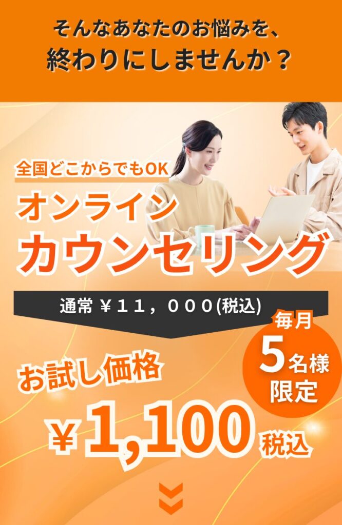 そんなあなたのお悩み、終わりにしませんか? 全国どこからでもOK お試しカウンセリング 通常11000円 お試し価格 →1100円